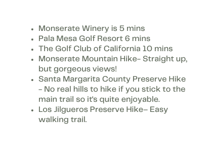 Monserate Winery is 5 mins Pala Mesa Golf Resort 6 mins The Golf Club of California 10 mins Monserate Mountain Hike Straight up but gorgeous views Santa Margarita County Preserve Hike No real hills to hike if you stick to the main trail so it s quite enjoyable Los Jilgueros Preserve Hike Easy walking trail